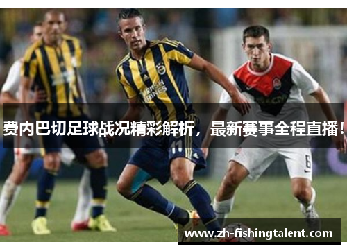 费内巴切足球战况精彩解析，最新赛事全程直播！